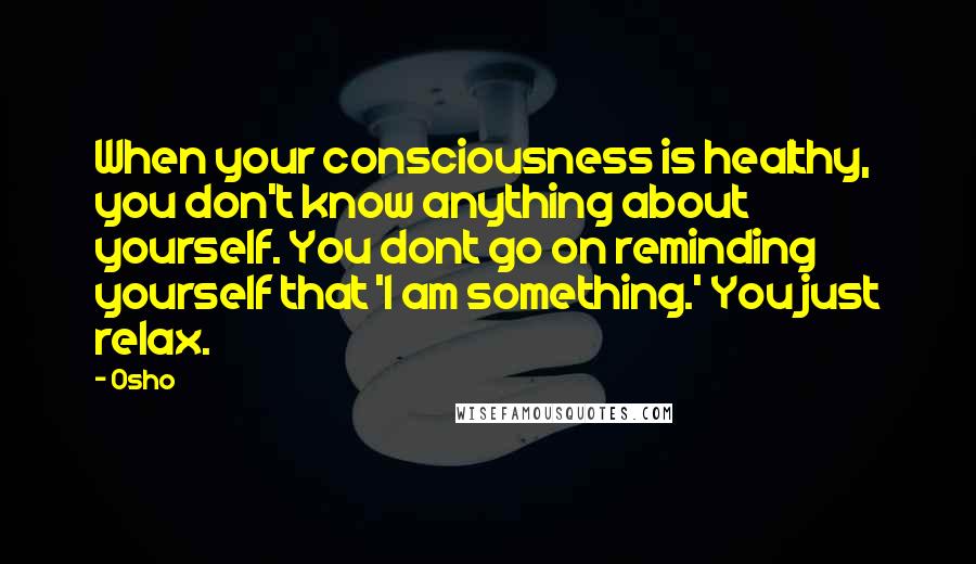 Osho Quotes: When your consciousness is healthy, you don't know anything about yourself. You dont go on reminding yourself that 'I am something.' You just relax.