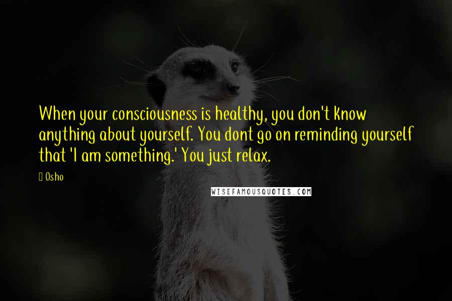 Osho Quotes: When your consciousness is healthy, you don't know anything about yourself. You dont go on reminding yourself that 'I am something.' You just relax.