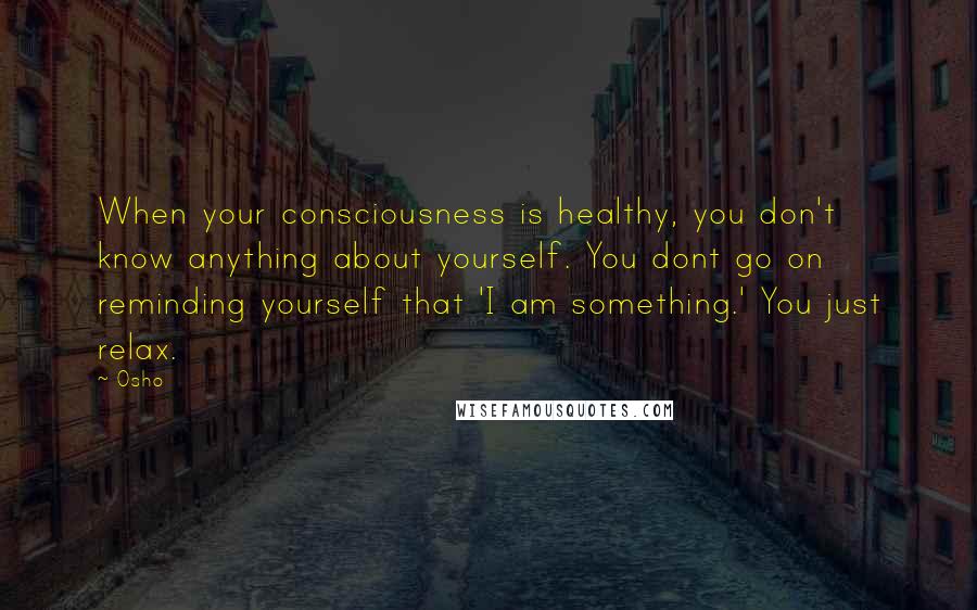 Osho Quotes: When your consciousness is healthy, you don't know anything about yourself. You dont go on reminding yourself that 'I am something.' You just relax.