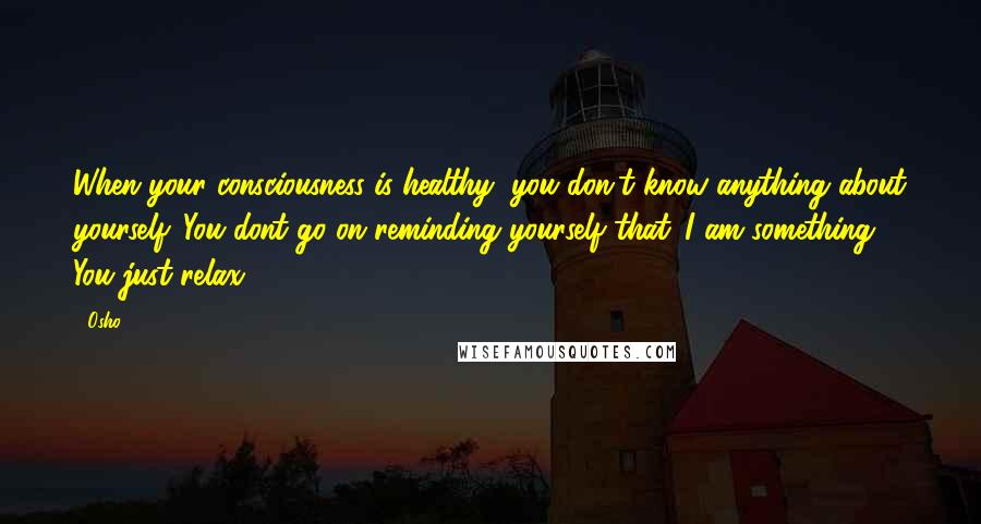 Osho Quotes: When your consciousness is healthy, you don't know anything about yourself. You dont go on reminding yourself that 'I am something.' You just relax.