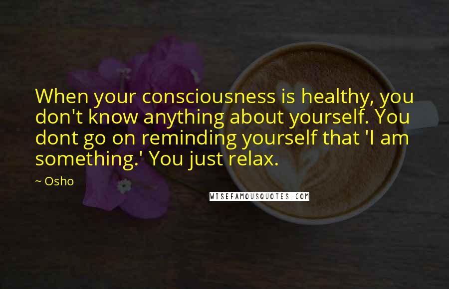 Osho Quotes: When your consciousness is healthy, you don't know anything about yourself. You dont go on reminding yourself that 'I am something.' You just relax.