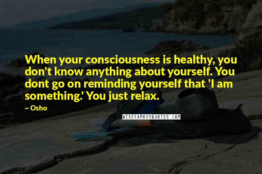 Osho Quotes: When your consciousness is healthy, you don't know anything about yourself. You dont go on reminding yourself that 'I am something.' You just relax.