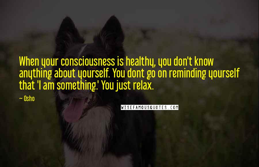 Osho Quotes: When your consciousness is healthy, you don't know anything about yourself. You dont go on reminding yourself that 'I am something.' You just relax.