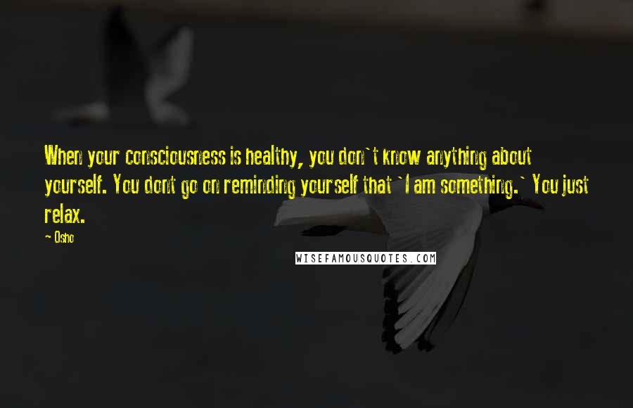 Osho Quotes: When your consciousness is healthy, you don't know anything about yourself. You dont go on reminding yourself that 'I am something.' You just relax.