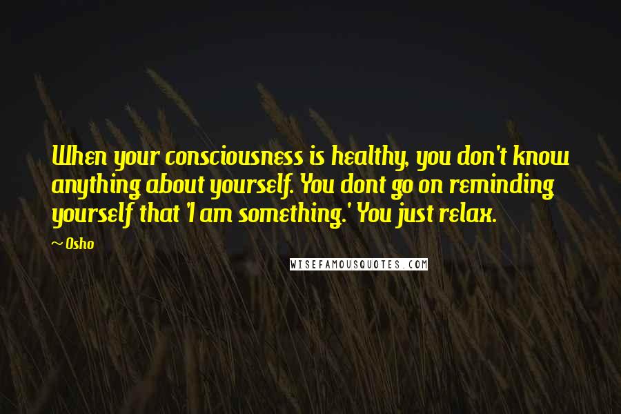 Osho Quotes: When your consciousness is healthy, you don't know anything about yourself. You dont go on reminding yourself that 'I am something.' You just relax.