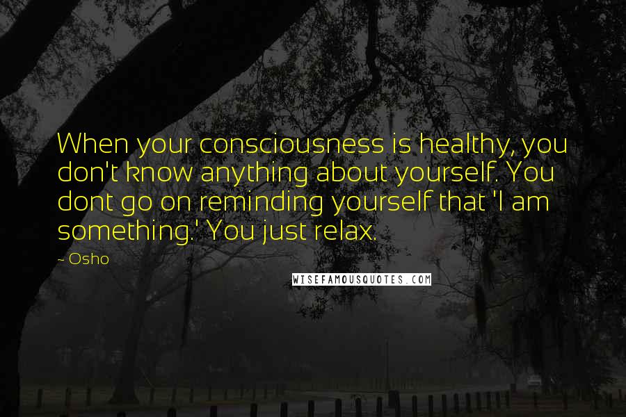 Osho Quotes: When your consciousness is healthy, you don't know anything about yourself. You dont go on reminding yourself that 'I am something.' You just relax.