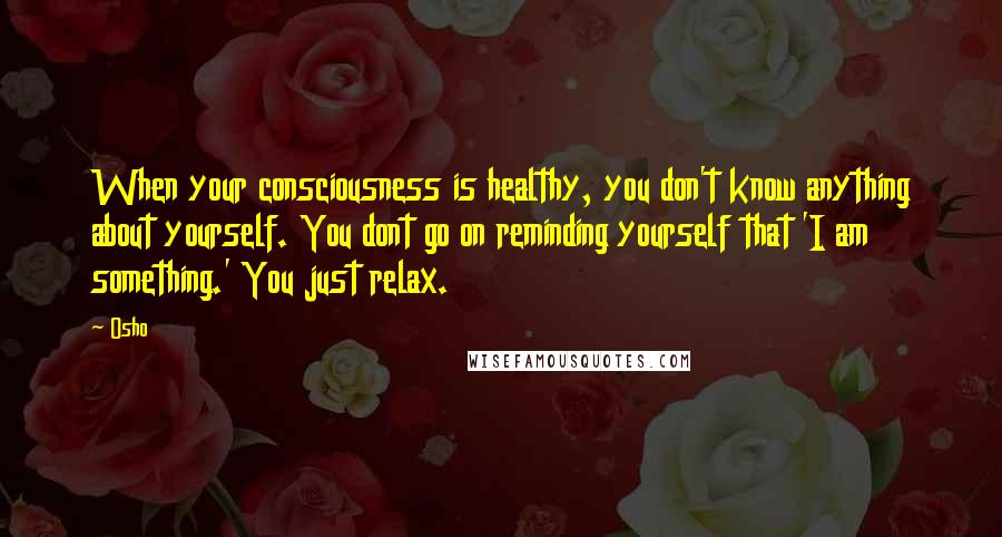 Osho Quotes: When your consciousness is healthy, you don't know anything about yourself. You dont go on reminding yourself that 'I am something.' You just relax.