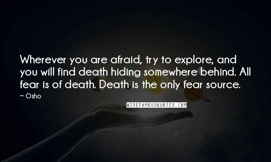 Osho Quotes: Wherever you are afraid, try to explore, and you will find death hiding somewhere behind. All fear is of death. Death is the only fear source.