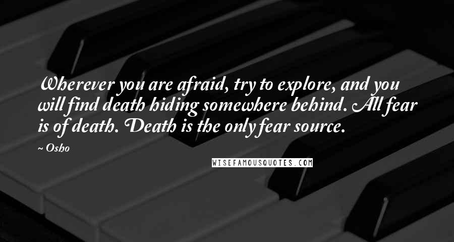 Osho Quotes: Wherever you are afraid, try to explore, and you will find death hiding somewhere behind. All fear is of death. Death is the only fear source.