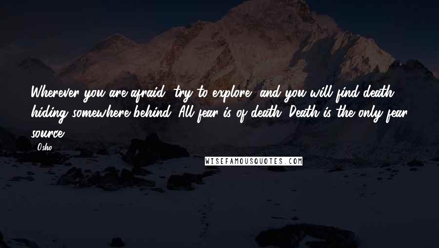 Osho Quotes: Wherever you are afraid, try to explore, and you will find death hiding somewhere behind. All fear is of death. Death is the only fear source.