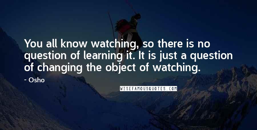 Osho Quotes: You all know watching, so there is no question of learning it. It is just a question of changing the object of watching.