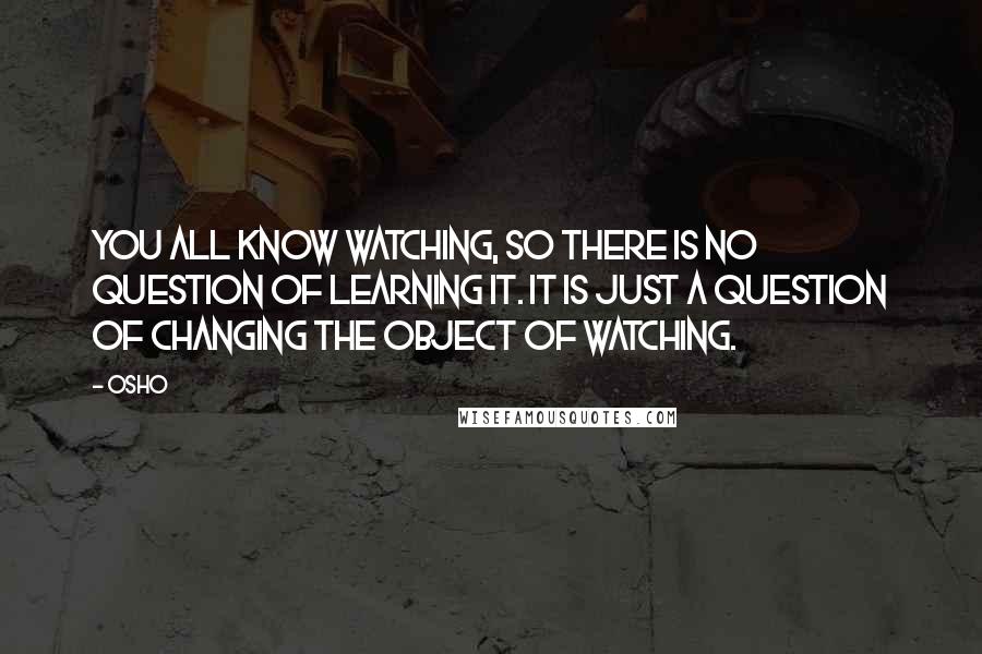 Osho Quotes: You all know watching, so there is no question of learning it. It is just a question of changing the object of watching.