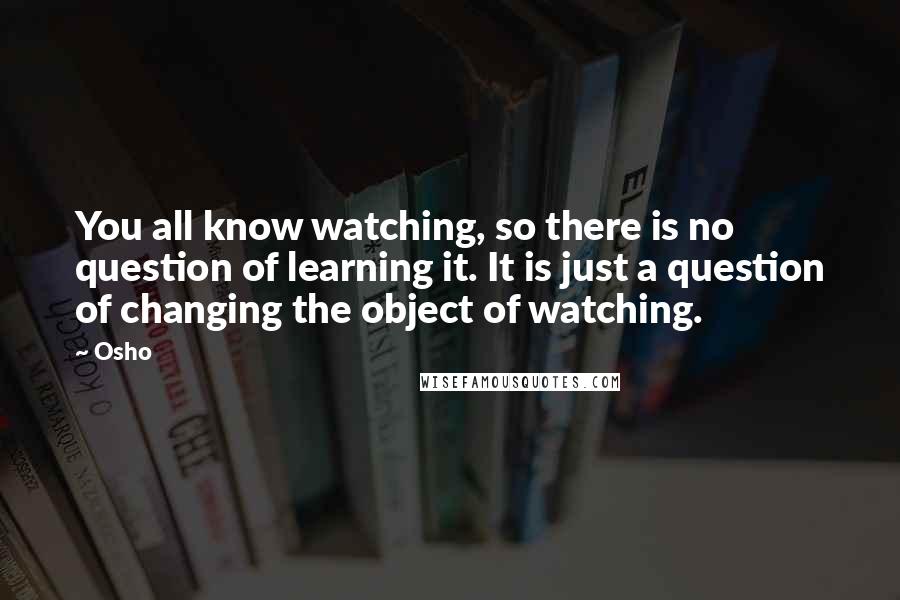 Osho Quotes: You all know watching, so there is no question of learning it. It is just a question of changing the object of watching.