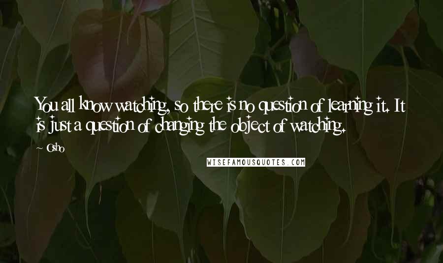 Osho Quotes: You all know watching, so there is no question of learning it. It is just a question of changing the object of watching.