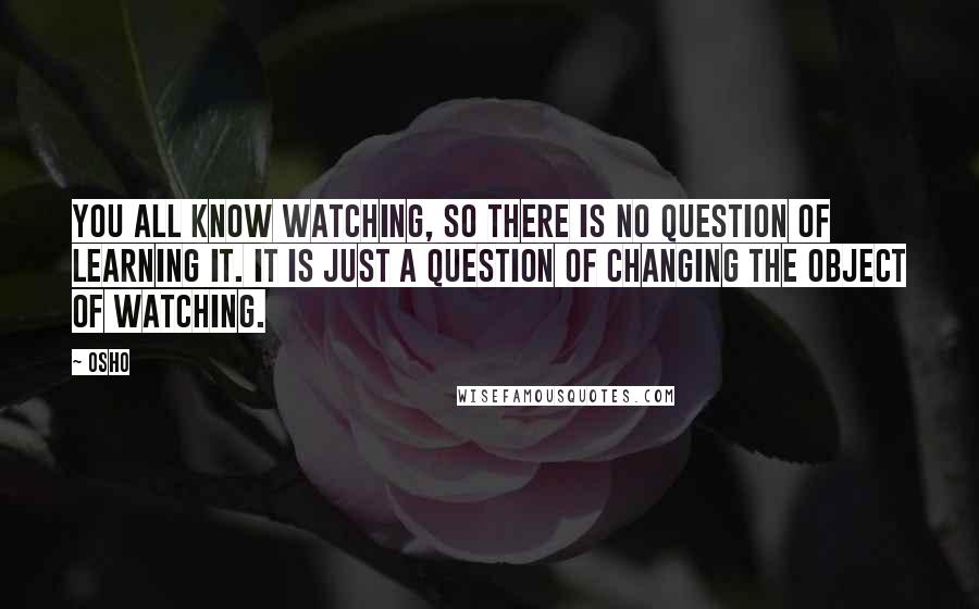 Osho Quotes: You all know watching, so there is no question of learning it. It is just a question of changing the object of watching.
