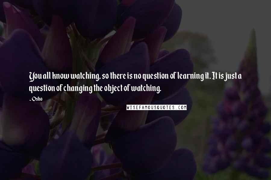 Osho Quotes: You all know watching, so there is no question of learning it. It is just a question of changing the object of watching.