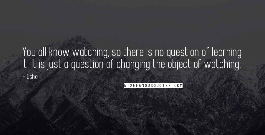 Osho Quotes: You all know watching, so there is no question of learning it. It is just a question of changing the object of watching.