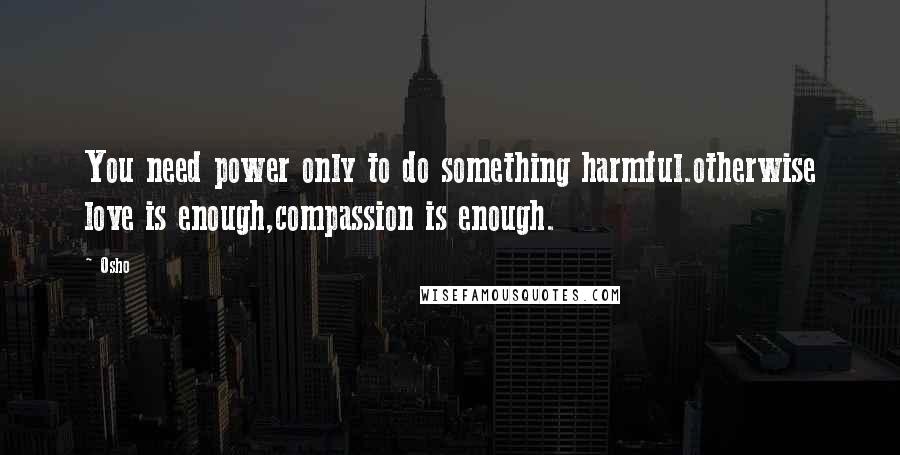 Osho Quotes: You need power only to do something harmful.otherwise love is enough,compassion is enough.