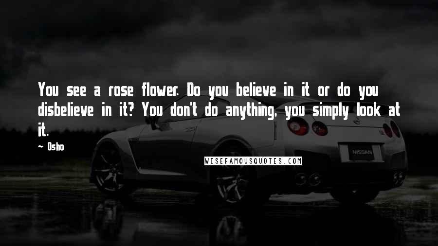 Osho Quotes: You see a rose flower. Do you believe in it or do you disbelieve in it? You don't do anything, you simply look at it.