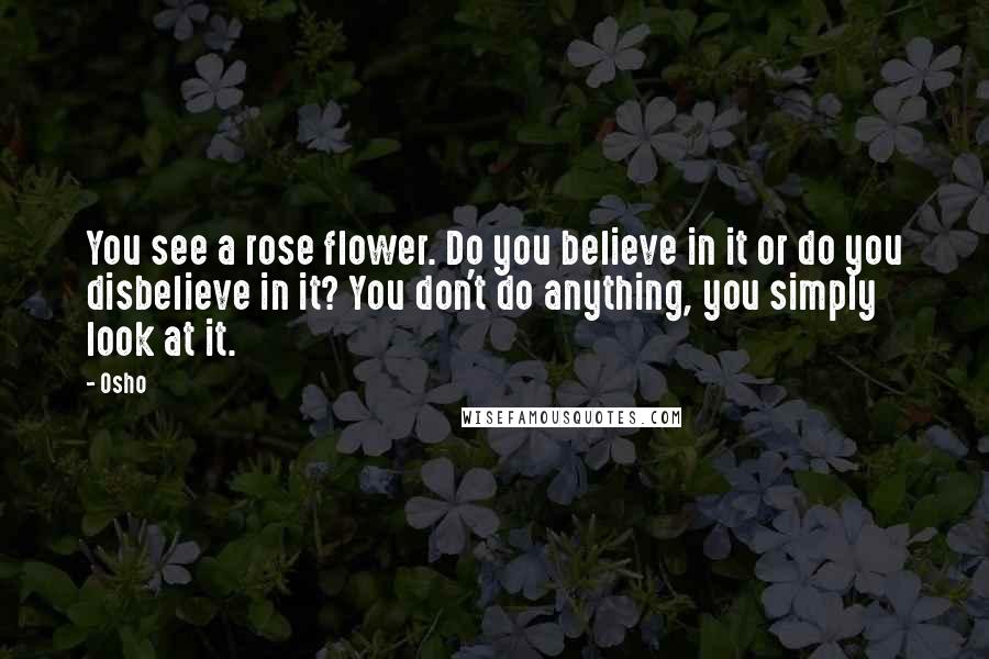 Osho Quotes: You see a rose flower. Do you believe in it or do you disbelieve in it? You don't do anything, you simply look at it.