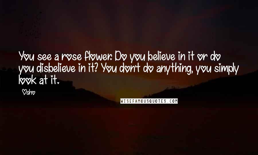 Osho Quotes: You see a rose flower. Do you believe in it or do you disbelieve in it? You don't do anything, you simply look at it.