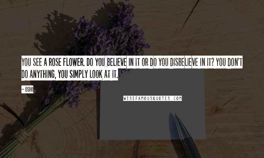 Osho Quotes: You see a rose flower. Do you believe in it or do you disbelieve in it? You don't do anything, you simply look at it.