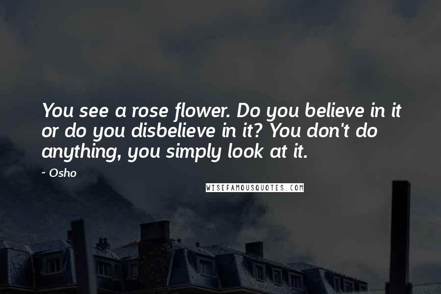 Osho Quotes: You see a rose flower. Do you believe in it or do you disbelieve in it? You don't do anything, you simply look at it.