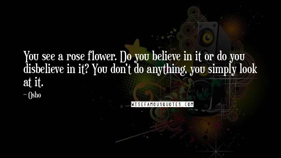 Osho Quotes: You see a rose flower. Do you believe in it or do you disbelieve in it? You don't do anything, you simply look at it.