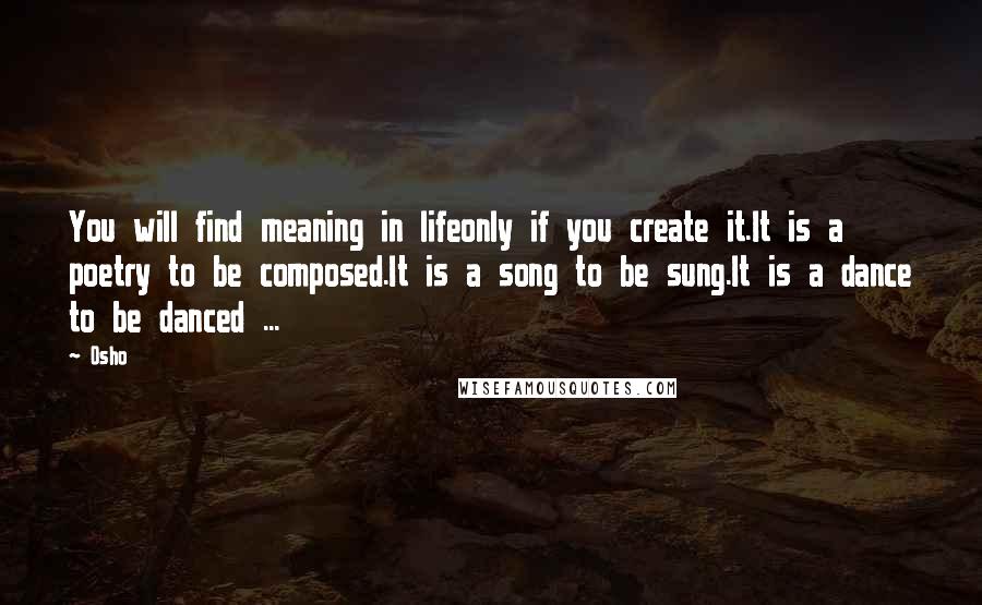 Osho Quotes: You will find meaning in lifeonly if you create it.It is a poetry to be composed.It is a song to be sung.It is a dance to be danced ...