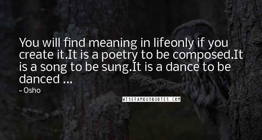 Osho Quotes: You will find meaning in lifeonly if you create it.It is a poetry to be composed.It is a song to be sung.It is a dance to be danced ...