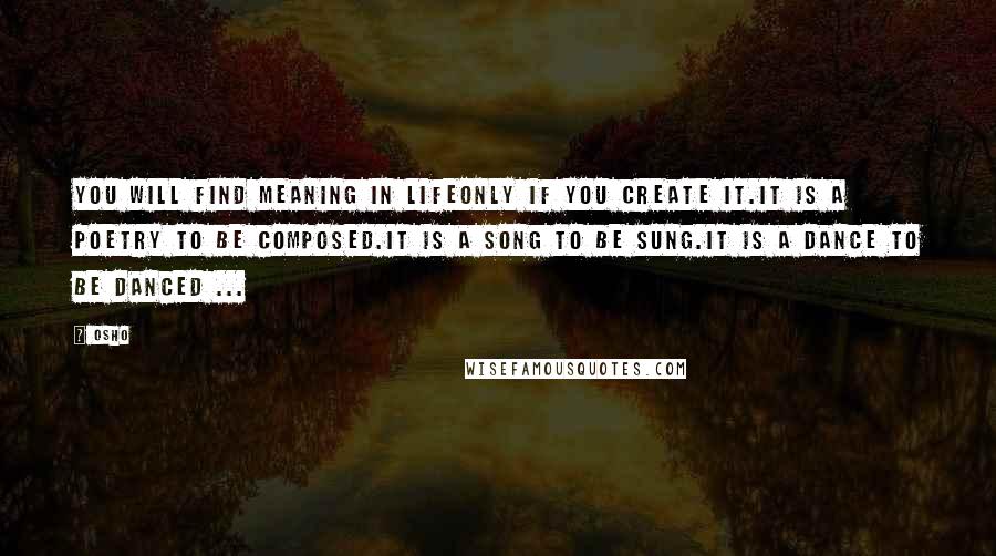 Osho Quotes: You will find meaning in lifeonly if you create it.It is a poetry to be composed.It is a song to be sung.It is a dance to be danced ...