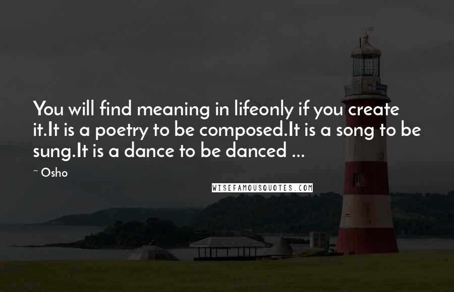 Osho Quotes: You will find meaning in lifeonly if you create it.It is a poetry to be composed.It is a song to be sung.It is a dance to be danced ...