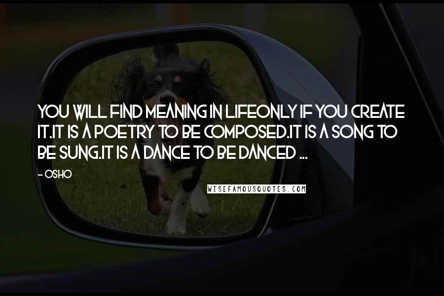 Osho Quotes: You will find meaning in lifeonly if you create it.It is a poetry to be composed.It is a song to be sung.It is a dance to be danced ...