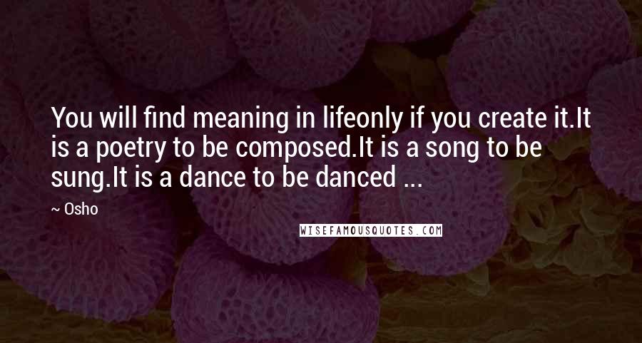 Osho Quotes: You will find meaning in lifeonly if you create it.It is a poetry to be composed.It is a song to be sung.It is a dance to be danced ...