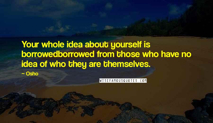 Osho Quotes: Your whole idea about yourself is borrowedborrowed from those who have no idea of who they are themselves.