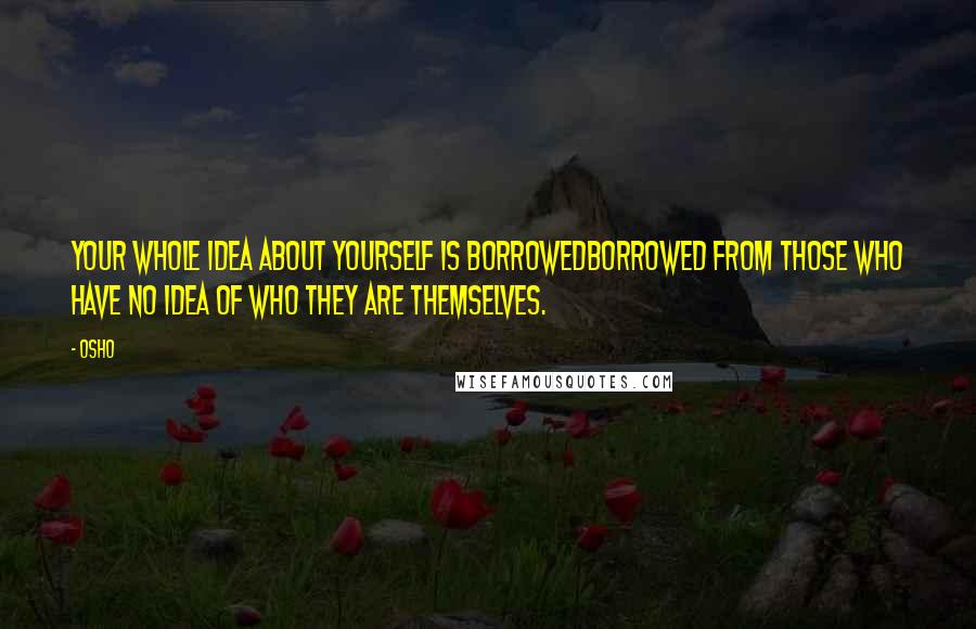 Osho Quotes: Your whole idea about yourself is borrowedborrowed from those who have no idea of who they are themselves.