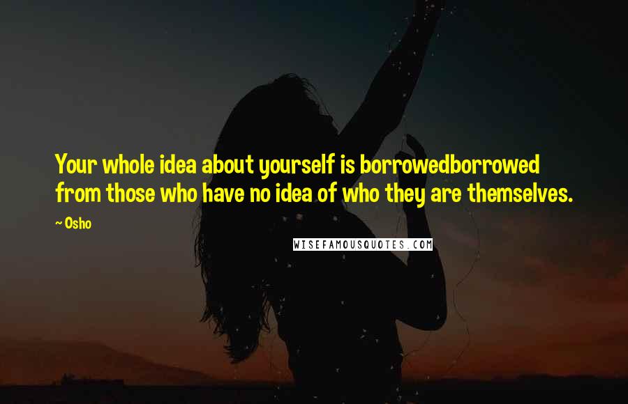 Osho Quotes: Your whole idea about yourself is borrowedborrowed from those who have no idea of who they are themselves.
