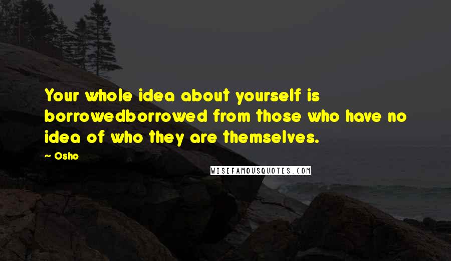 Osho Quotes: Your whole idea about yourself is borrowedborrowed from those who have no idea of who they are themselves.