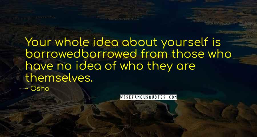 Osho Quotes: Your whole idea about yourself is borrowedborrowed from those who have no idea of who they are themselves.