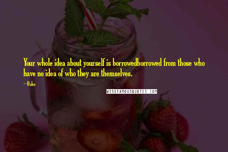 Osho Quotes: Your whole idea about yourself is borrowedborrowed from those who have no idea of who they are themselves.