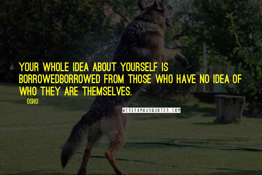 Osho Quotes: Your whole idea about yourself is borrowedborrowed from those who have no idea of who they are themselves.