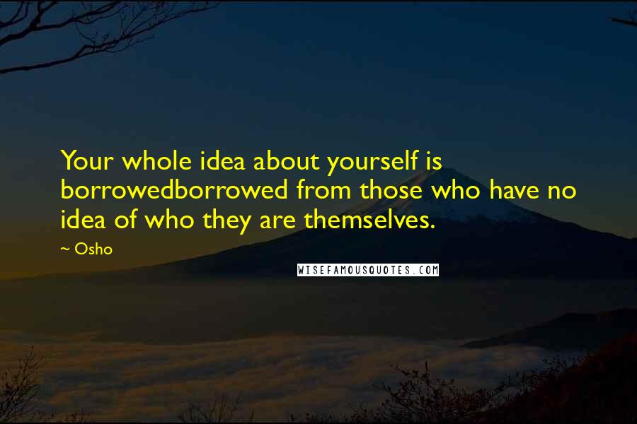 Osho Quotes: Your whole idea about yourself is borrowedborrowed from those who have no idea of who they are themselves.