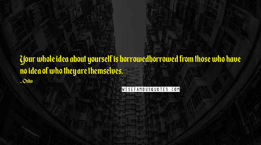 Osho Quotes: Your whole idea about yourself is borrowedborrowed from those who have no idea of who they are themselves.