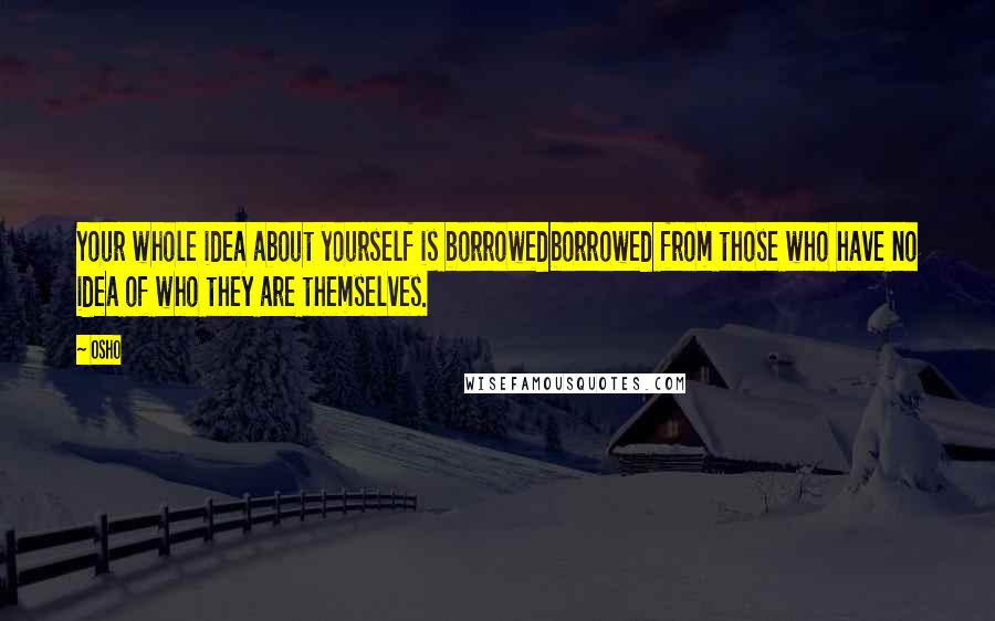 Osho Quotes: Your whole idea about yourself is borrowedborrowed from those who have no idea of who they are themselves.