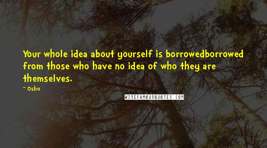 Osho Quotes: Your whole idea about yourself is borrowedborrowed from those who have no idea of who they are themselves.