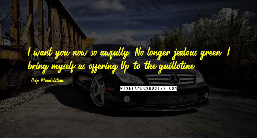 Osip Mandelstam Quotes: I want you now so awfully, No longer jealous-green, I bring myself as offering Up to the guillotine.