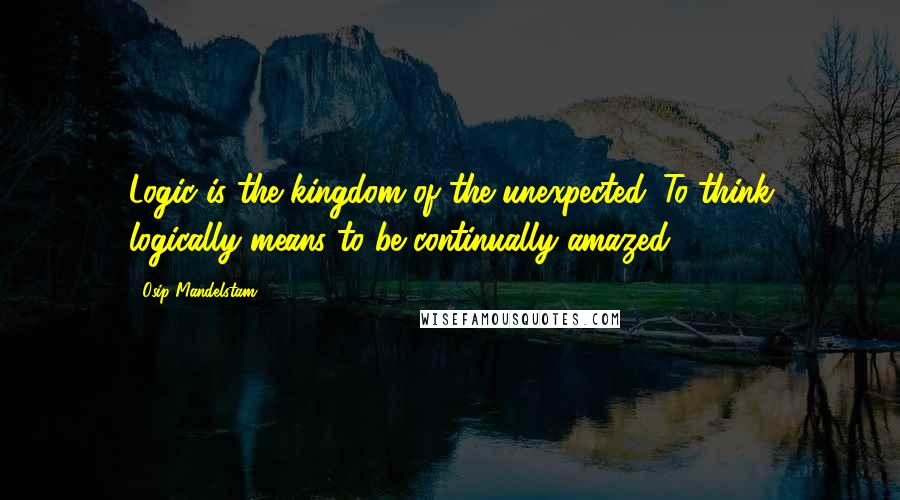 Osip Mandelstam Quotes: Logic is the kingdom of the unexpected. To think logically means to be continually amazed.