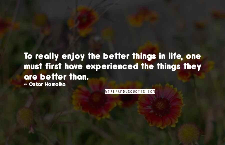 Oskar Homolka Quotes: To really enjoy the better things in life, one must first have experienced the things they are better than.