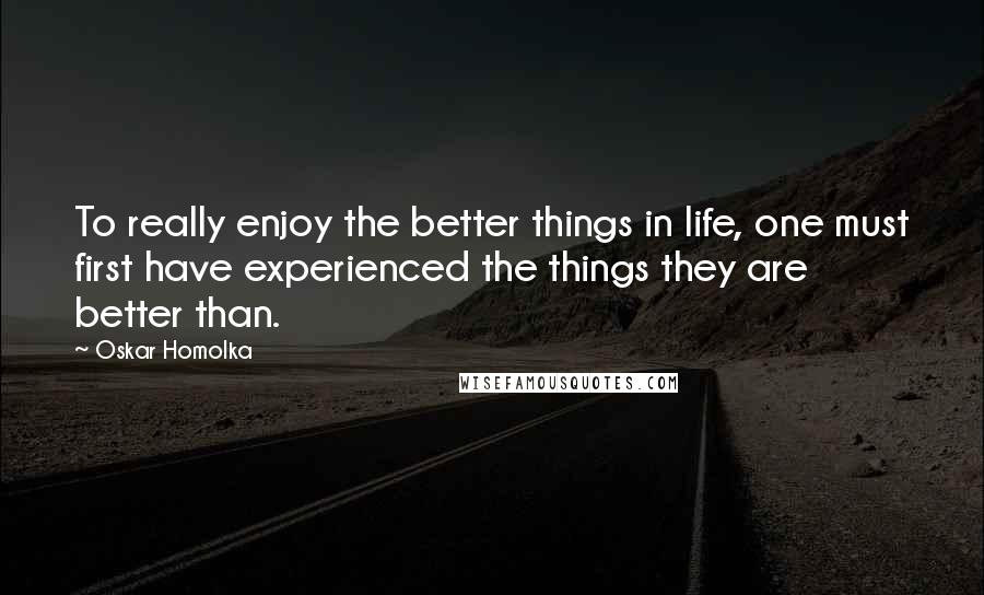 Oskar Homolka Quotes: To really enjoy the better things in life, one must first have experienced the things they are better than.