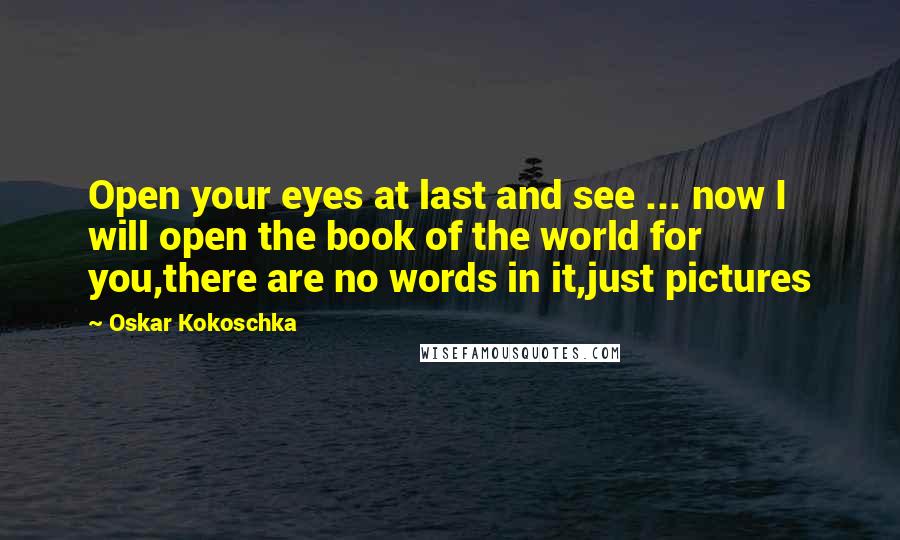 Oskar Kokoschka Quotes: Open your eyes at last and see ... now I will open the book of the world for you,there are no words in it,just pictures